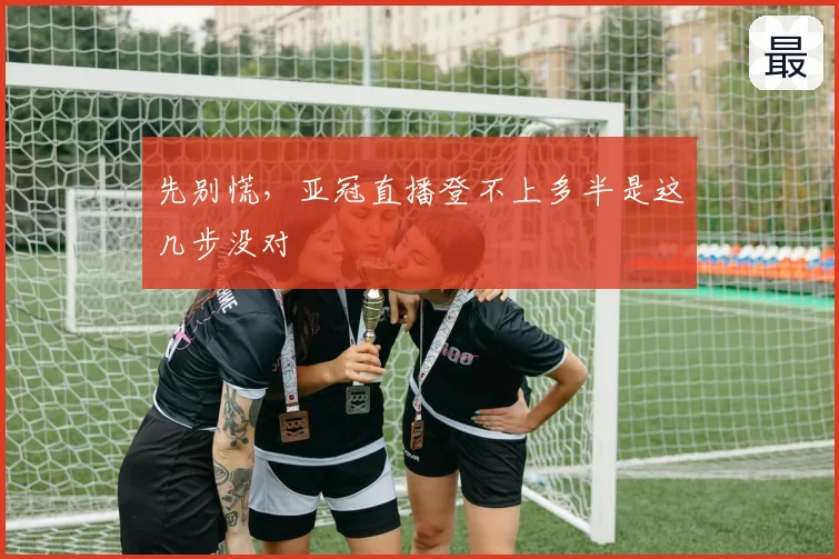 先别慌，亚冠直播登不上多半是这几步没对